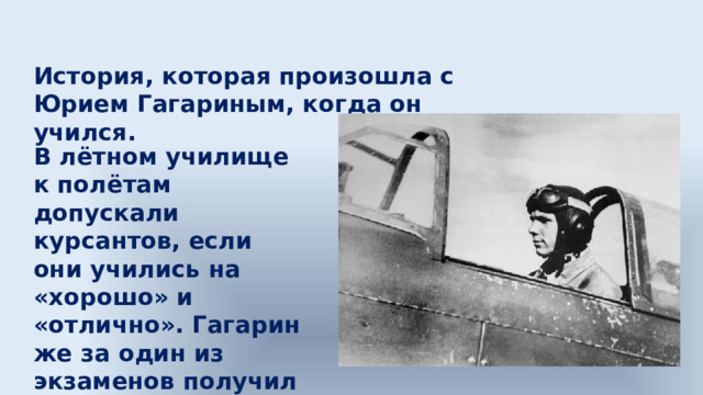 История, которая произошла с Юрием Гагариным, когда он учился. В лётном училище к полётам допускали курсантов, если они учились на «хорошо» и «отлично». Гагарин же за один из экзаменов получил «удовлетворительно». 