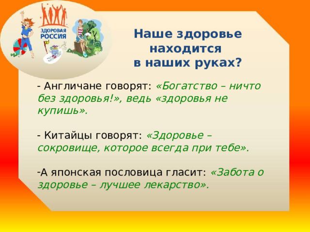 Наше здоровье находится  в наших руках? - Англичане говорят:  «Богатство – ничто без здоровья!», ведь «здоровья не купишь». - Китайцы говорят: «Здоровье – сокровище, которое всегда при тебе». А японская пословица гласит:  «Забота о здоровье – лучшее лекарство».   