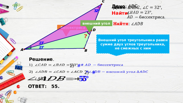   Дано : ABC, Найти : внешний угол биссектриса Биссектриса – это луч, исходящий из вершины угла и делящий угол пополам Внешний угол треугольника – это угол, смежный с его внутренним углом Внешний угол треугольника равен сумме двух углов треугольника, не смежных с ним Решение . 1)  #   2)  #     ОТВЕТ: 55.  