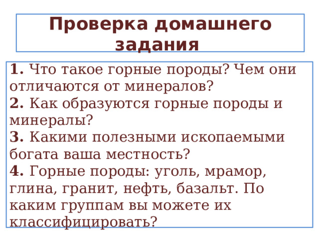 Проверка домашнего задания 1. Что такое горные породы? Чем они отличаются от минералов? 2. Как образуются горные породы и минералы? 3. Какими полезными ископаемыми богата ваша местность? 4. Горные породы: уголь, мрамор, глина, гранит, нефть, базальт. По каким группам вы можете их классифицировать? 