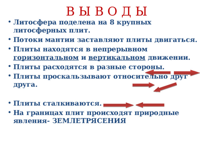 В Ы В О Д Ы Литосфера поделена на 8 крупных литосферных плит. Потоки мантии заставляют плиты двигаться. Плиты находятся в непрерывном горизонтальном и вертикальном движении. Плиты расходятся в разные стороны. Плиты проскальзывают относительно друг друга.  Плиты сталкиваются. На границах плит происходят природные явления- ЗЕМЛЕТРЯСЕНИЯ    