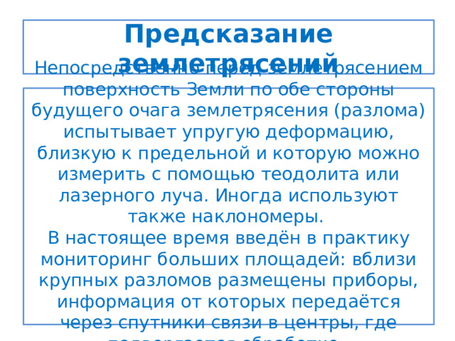 Предсказание землетрясений Непосредственно перед землетрясением поверхность Земли по обе стороны будущего очага землетрясения (разлома) испытывает упругую деформацию, близкую к предельной и которую можно измерить с помощью теодолита или лазерного луча. Иногда используют также наклономеры. В настоящее время введён в практику мониторинг больших площадей: вблизи крупных разломов размещены приборы, информация от которых передаётся через спутники связи в центры, где подвергается обработке. 