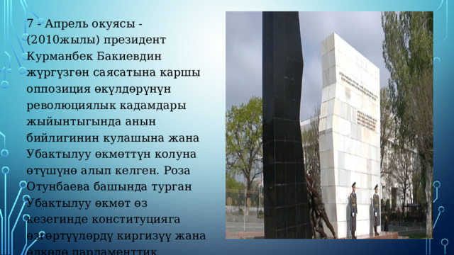 7 - Апрель окуясы - (2010жылы) президент Курманбек Бакиевдин жүргүзгөн саясатына каршы оппозиция өкүлдөрүнүн революциялык кадамдары жыйынтыгында анын бийлигинин кулашына жана Убактылуу өкмөттүн колуна өтүшүнө алып келген. Роза Отунбаева башында турган Убактылуу өкмөт өз кезегинде конституцияга өзгөртүүлөрдү киргизүү жана өлкөдө парламенттик башкаруу системасын орнотуу жөнүндө иш-аракеттерин жасаган. 