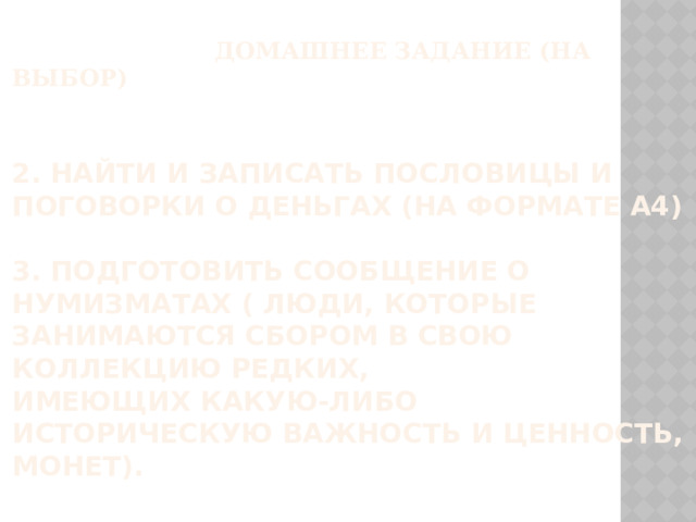  ДОМАШНЕЕ ЗАДАНИЕ (НА ВЫБОР)    2. Найти и записать пословицы и поговорки о деньгах (на формате А4)   3. Подготовить сообщение о нумизматах ( Люди, которые занимаются сбором в свою коллекцию редких, имеющих какую-либо историческую важность и ценность, монет).   