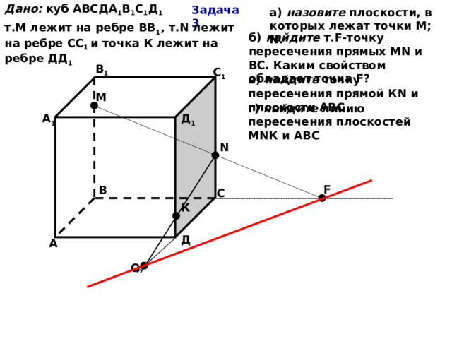 Дано:  куб АВСДА 1 В 1 С 1 Д 1 т.М лежит на ребре ВВ 1 , т.N лежит на ребре СС 1 и точка К лежит на ребре ДД 1 Задача 3 а) назовите плоскости, в которых лежат точки М; N. б) найдите т.F-точку пересечения прямых МN и ВС. Каким свойством обладает точка F? В 1 С 1 в) найдите точку пересечения прямой КN и плоскости АВС М г) найдите линию пересечения плоскостей МNК и АВС Д 1 А 1 N F В С К Д А О 