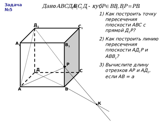 Задача №5 Как построить точку пересечения плоскости АВС с прямой Д 1 Р? Как построить линию пересечения плоскости АД 1 Р и АВВ 1 ? Вычислите длину отрезков АР и АД 1 , если АВ = а Д 1 С 1 А 1 В 1 Р Д С В А К 
