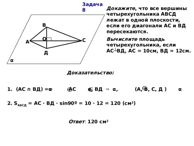 Задача 8 Докажите , что все вершины четырехугольника АВСД лежат в одной плоскости, если его диагонали АС и ВД пересекаются. Вычислите площадь четырехугольника, если АС ┴ВД, АС = 10см, ВД = 12см. В О С А Д α Доказательство: 1. (АС ∩ ВД) =α АС α, ВД α, (А, В, С, Д ) α 2. S АВСД = АС · ВД · sin90º = 10 · 12 = 120 (см 2 )  Ответ : 120 см 2 