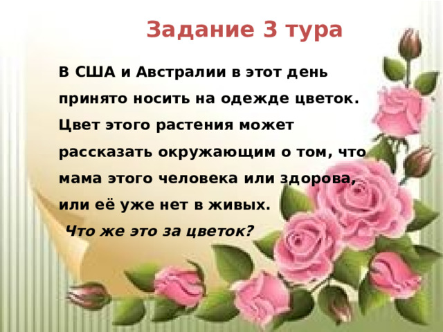 Задание 3 тура В США и Австралии в этот день принято носить на одежде цветок. Цвет этого растения может рассказать окружающим о том, что мама этого человека или здорова, или её уже нет в живых.  Что же это за цветок? 