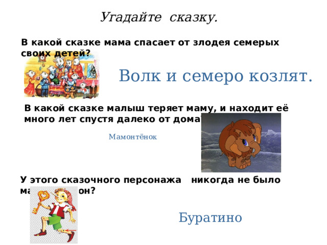 Угадайте сказку. В какой сказке мама спасает от злодея семерых своих детей? Волк и семеро козлят. В какой сказке малыш теряет маму, и находит её много лет спустя далеко от дома? Мамонтёнок У этого сказочного персонажа никогда не было мамы. Кто он? Буратино 