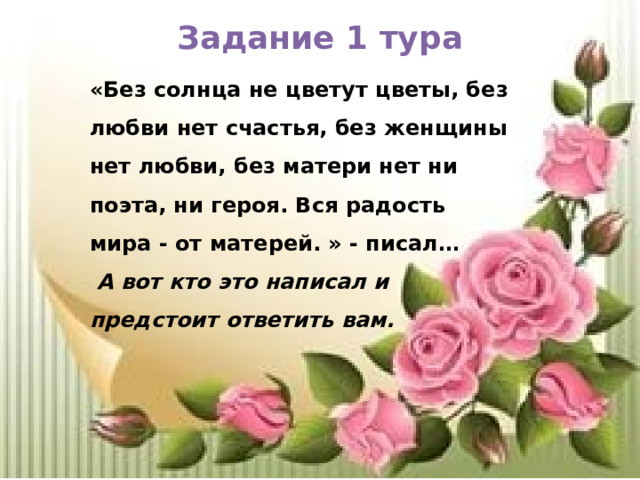 Задание 1 тура «Без солнца не цветут цветы, без любви нет счастья, без женщины нет любви, без матери нет ни поэта, ни героя. Вся радость мира - от матерей. » - писал…  А вот кто это написал и предстоит ответить вам. 