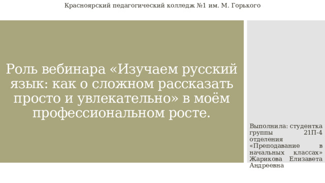 Красноярский педагогический колледж №1 им. М. Горького Роль вебинара «Изучаем русский язык: как о сложном рассказать просто и увлекательно» в моём профессиональном росте. Выполнила: студентка группы 21П-4 отделения «Преподавание в начальных классах» Жарикова Елизавета Андреевна 
