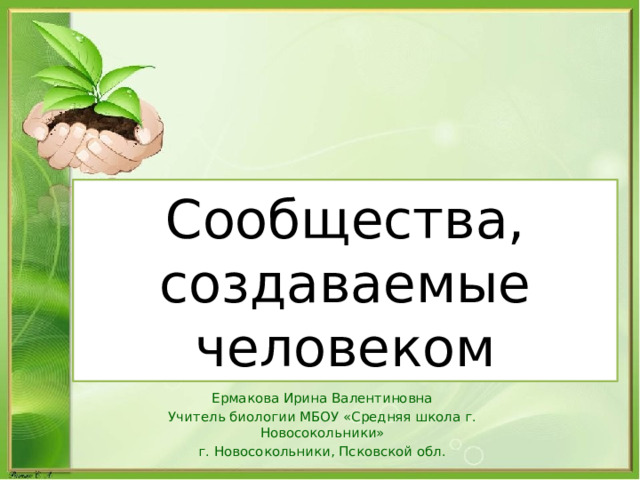 Сообщества, создаваемые человеком Ермакова Ирина Валентиновна Учитель биологии МБОУ «Средняя школа г. Новосокольники» г. Новосокольники, Псковской обл. 
