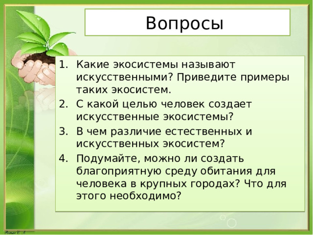Вопросы Какие экосистемы называют искусственными? Приведите примеры таких экосистем. С какой целью человек создает искусственные экосистемы? В чем различие естественных и искусственных экосистем? Подумайте, можно ли создать благоприятную среду обитания для человека в крупных городах? Что для этого необходимо? 
