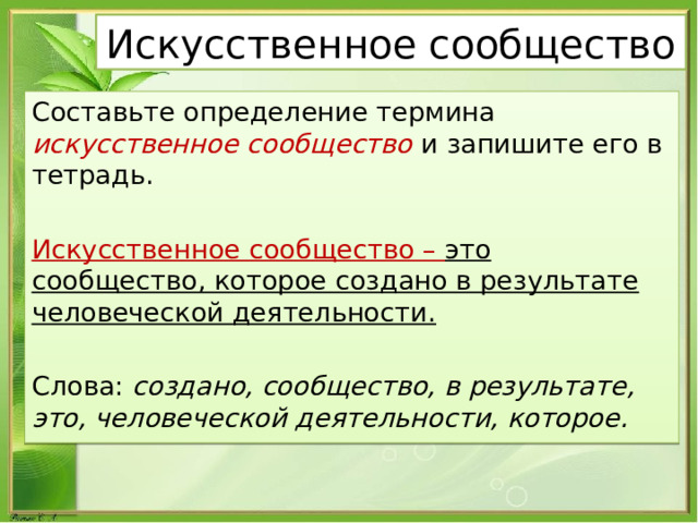 Искусственное сообщество Составьте определение термина искусственное сообщество и запишите его в тетрадь. Искусственное сообщество – это сообщество, которое создано в результате человеческой деятельности. Слова: создано, сообщество, в результате, это, человеческой деятельности, которое. 