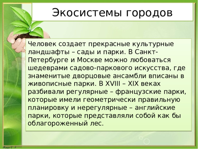 Экосистемы городов Человек создает прекрасные культурные ландшафты – сады и парки. В Санкт-Петербурге и Москве можно любоваться шедеврами садово-паркового искусства, где знаменитые дворцовые ансамбли вписаны в живописные парки. В XVIII – XIX веках разбивали регулярные – французские парки, которые имели геометрически правильную планировку и нерегулярные – английские парки, которые представляли собой как бы облагороженный лес. 
