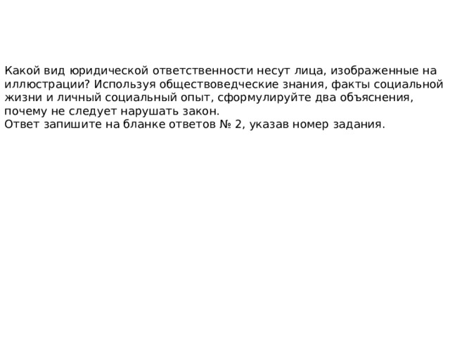 Какой вид юридической ответственности несут лица, изображенные на иллюстрации? Используя обществоведческие знания, факты социальной жизни и личный социальный опыт, сформулируйте два объяснения, почему не следует нарушать закон. Ответ запишите на бланке ответов № 2, указав номер задания. 