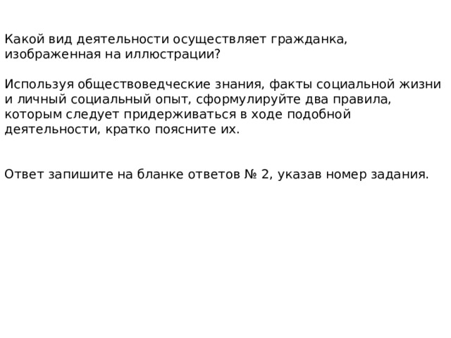 Какой вид деятельности осуществляет гражданка, изображенная на иллюстрации? Используя обществоведческие знания, факты социальной жизни и личный социальный опыт, сформулируйте два правила, которым следует придерживаться в ходе подобной деятельности, кратко поясните их. Ответ запишите на бланке ответов № 2, указав номер задания. 