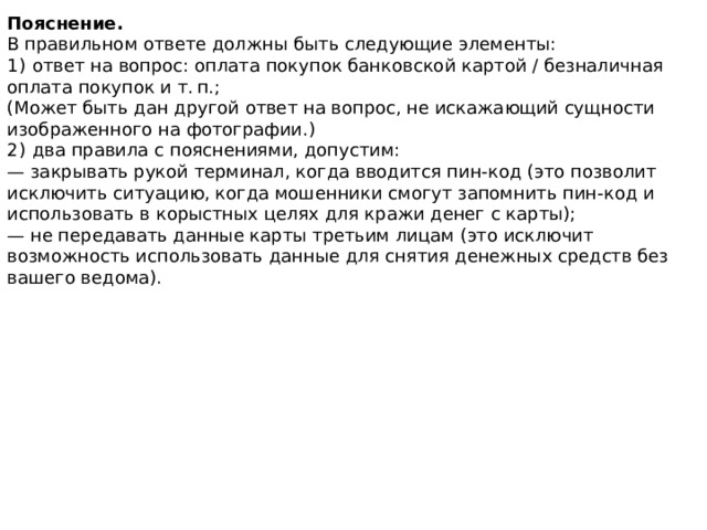 Пояснение. В правильном ответе должны быть следующие элементы: 1)  ответ на вопрос: оплата покупок банковской картой / безналичная оплата покупок и т. п.; (Может быть дан другой ответ на вопрос, не искажающий сущности изображенного на фотографии.) 2)  два правила с пояснениями, допустим: — закрывать рукой терминал, когда вводится пин-код (это позволит исключить ситуацию, когда мошенники смогут запомнить пин-код и использовать в корыстных целях для кражи денег с карты); — не передавать данные карты третьим лицам (это исключит возможность использовать данные для снятия денежных средств без вашего ведома). 