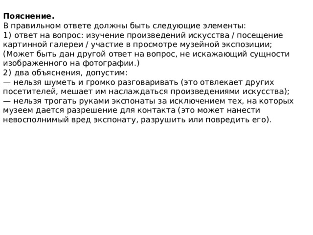 Пояснение. В правильном ответе должны быть следующие элементы: 1)  ответ на вопрос: изучение произведений искусства / посещение картинной галереи / участие в просмотре музейной экспозиции; (Может быть дан другой ответ на вопрос, не искажающий сущности изображенного на фотографии.) 2)  два объяснения, допустим: — нельзя шуметь и громко разговаривать (это отвлекает других посетителей, мешает им наслаждаться произведениями искусства); — нельзя трогать руками экспонаты за исключением тех, на которых музеем дается разрешение для контакта (это может нанести невосполнимый вред экспонату, разрушить или повредить его). 