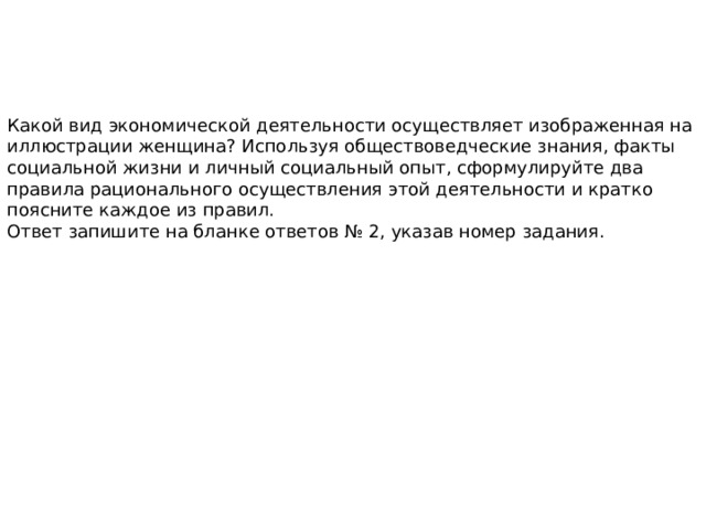 Какой вид экономической деятельности осуществляет изображенная на иллюстрации женщина? Используя обществоведческие знания, факты социальной жизни и личный социальный опыт, сформулируйте два правила рационального осуществления этой деятельности и кратко поясните каждое из правил. Ответ запишите на бланке ответов № 2, указав номер задания. 