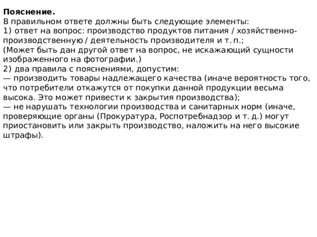 Пояснение. В правильном ответе должны быть следующие элементы: 1)  ответ на вопрос: производство продуктов питания / хозяйственно-производственную / деятельность производителя и т. п.; (Может быть дан другой ответ на вопрос, не искажающий сущности изображенного на фотографии.) 2)  два правила с пояснениями, допустим: — производить товары надлежащего качества (иначе вероятность того, что потребители откажутся от покупки данной продукции весьма высока. Это может привести к закрытия производства); — не нарушать технологии производства и санитарных норм (иначе, проверяющие органы (Прокуратура, Роспотребнадзор и т. д.) могут приостановить или закрыть производство, наложить на него высокие штрафы). 