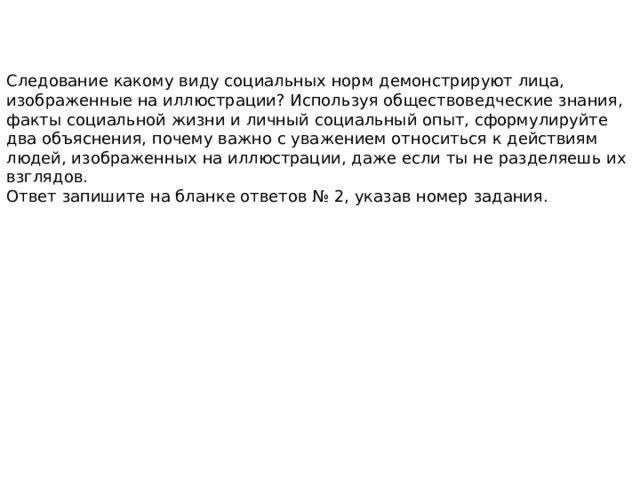 Следование какому виду социальных норм демонстрируют лица, изображенные на иллюстрации? Используя обществоведческие знания, факты социальной жизни и личный социальный опыт, сформулируйте два объяснения, почему важно с уважением относиться к действиям людей, изображенных на иллюстрации, даже если ты не разделяешь их взглядов. Ответ запишите на бланке ответов № 2, указав номер задания. 