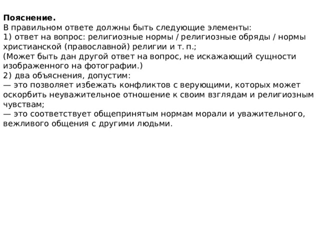 Пояснение. В правильном ответе должны быть следующие элементы: 1)  ответ на вопрос: религиозные нормы / религиозные обряды / нормы христианской (православной) религии и т. п.; (Может быть дан другой ответ на вопрос, не искажающий сущности изображенного на фотографии.) 2)  два объяснения, допустим: — это позволяет избежать конфликтов с верующими, которых может оскорбить неуважительное отношение к своим взглядам и религиозным чувствам; — это соответствует общепринятым нормам морали и уважительного, вежливого общения с другими людьми. 