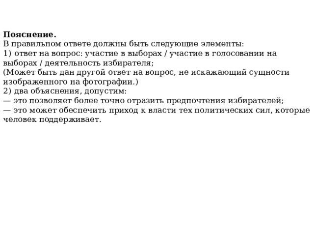 Пояснение. В правильном ответе должны быть следующие элементы: 1)  ответ на вопрос: участие в выборах / участие в голосовании на выборах / деятельность избирателя; (Может быть дан другой ответ на вопрос, не искажающий сущности изображенного на фотографии.) 2)  два объяснения, допустим: — это позволяет более точно отразить предпочтения избирателей; — это может обеспечить  приход к власти тех политических сил, которые человек поддерживает. 