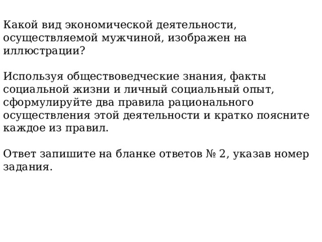 Какой вид экономической деятельности, осуществляемой мужчиной, изображен на иллюстрации? Используя обществоведческие знания, факты социальной жизни и личный социальный опыт, сформулируйте два правила рационального осуществления этой деятельности и кратко поясните каждое из правил. Ответ запишите на бланке ответов № 2, указав номер задания. 