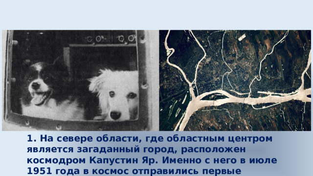 1. На севере области, где областным центром является загаданный город, расположен космодром Капустин Яр. Именно с него в июле 1951 года в космос отправились первые советские космонавты – собаки Дезик и Цыган. 