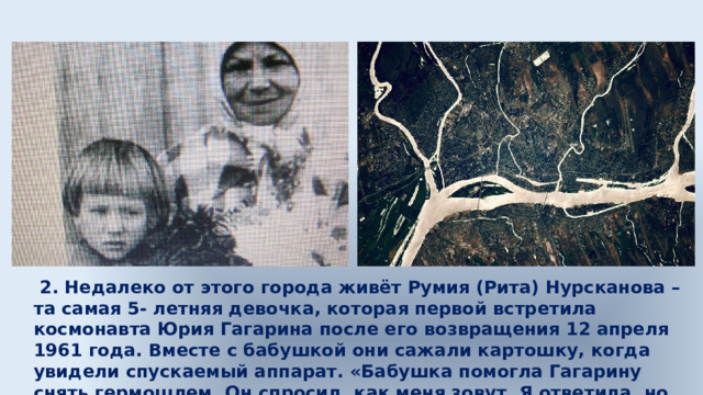  2. Недалеко от этого города живёт Румия (Рита) Нурсканова – та самая 5- летняя девочка, которая первой встретила космонавта Юрия Гагарина после его возвращения 12 апреля 1961 года. Вместе с бабушкой они сажали картошку, когда увидели спускаемый аппарат. «Бабушка помогла Гагарину снять гермошлем. Он спросил, как меня зовут. Я ответила, но он не расслышал и сказал: „Здравствуй, Рита!“», – вспоминает женщина. 