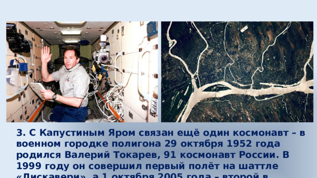3. С Капустиным Яром связан ещё один космонавт – в военном городке полигона 29 октября 1952 года родился Валерий Токарев, 91 космонавт России. В 1999 году он совершил первый полёт на шаттле «Дискавери», а 1 октября 2005 года – второй в качестве командира корабля «Союз ТМА-7». 