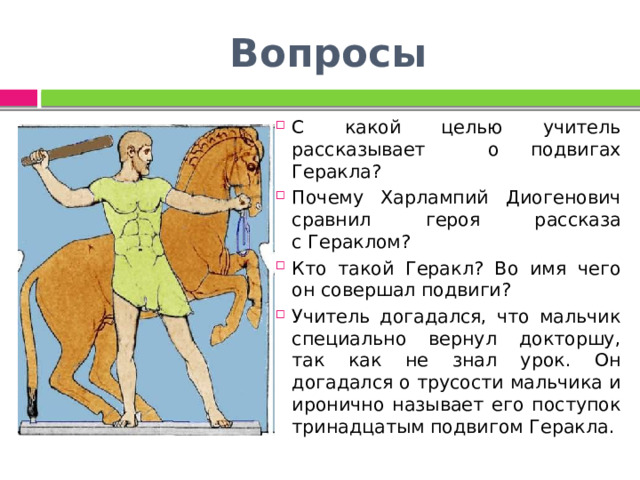 Вопросы С какой целью учитель рассказывает о подвигах Геракла? Почему Харлампий Диогенович сравнил героя рассказа с Гераклом? Кто такой Геракл? Во имя чего он совершал подвиги? Учитель догадался, что мальчик специально вернул докторшу, так как не знал урок. Он догадался о трусости мальчика и иронично называет его поступок тринадцатым подвигом Геракла. 