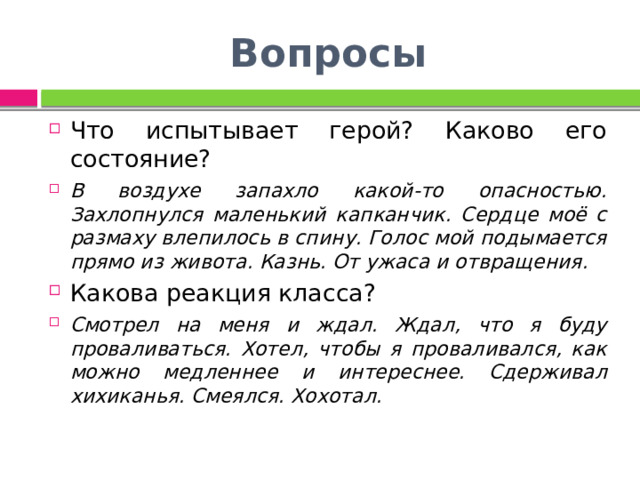 Вопросы Что испытывает герой? Каково его состояние? В воздухе запахло какой-то опасностью. Захлопнулся маленький капканчик. Сердце моё с размаху влепилось в спину. Голос мой подымается прямо из живота. Казнь. От ужаса и отвращения. Какова реакция класса? Смотрел на меня и ждал. Ждал, что я буду проваливаться. Хотел, чтобы я проваливался, как можно медленнее и интереснее. Сдерживал хихиканья. Смеялся. Хохотал. 