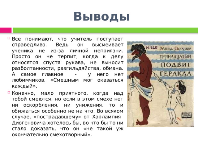 Выводы Все понимают, что учитель поступает справедливо. Ведь он высмеивает ученика не из-за личной неприязни. Просто он не терпит, когда к делу относятся спустя рукава, не выносит разболтанности, разгильдяйства, обмана. А самое главное - у него нет любимчиков. «Смешным мог оказаться каждый». Конечно, мало приятного, когда над тобой смеются, но если в этом смехе нет ни оскорбления, ни унижения, то и обижаться особенно не на что. Во всяком случае, «пострадавшему» от Харлампия Диогеновича хотелось бы, во что бы то ни стало доказать, что он «не такой уж окончательно смехотворный». 