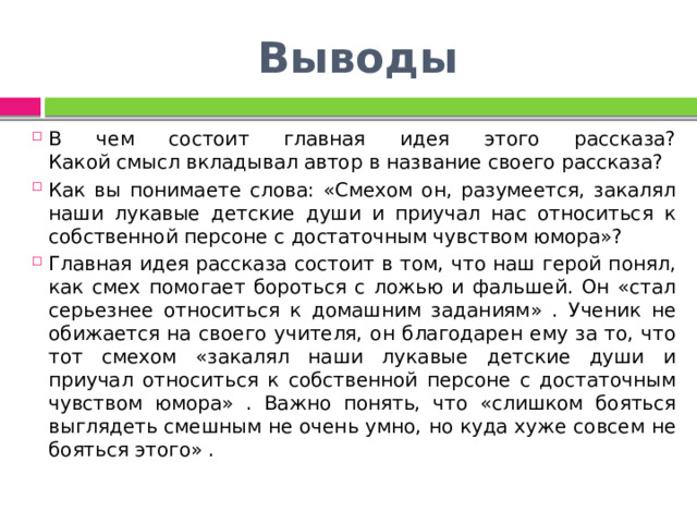 Выводы В чем состоит главная идея этого рассказа?  Какой смысл вкладывал автор в название своего рассказа? Как вы понимаете слова: «Смехом он, разумеется, закалял наши лукавые детские души и приучал нас относиться к собственной персоне с достаточным чувством юмора»? Главная идея рассказа состоит в том, что наш герой понял, как смех помогает бороться с ложью и фальшей. Он «стал серьезнее относиться к домашним заданиям» . Ученик не обижается на своего учителя, он благодарен ему за то, что тот смехом «закалял наши лукавые детские души и приучал относиться к собственной персоне с достаточным чувством юмора» . Важно понять, что «слишком бояться выглядеть смешным не очень умно, но куда хуже совсем не бояться этого» . 