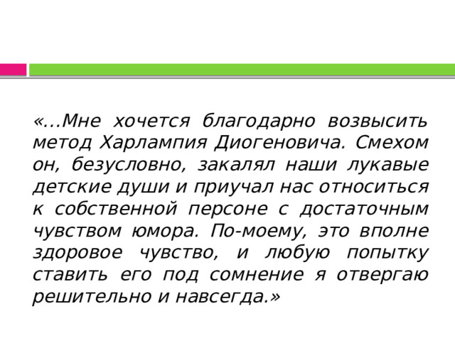 «…Мне хочется благодарно возвысить метод Харлампия Диогеновича. Смехом он, безусловно, закалял наши лукавые детские души и приучал нас относиться к собственной персоне с достаточным чувством юмора. По-моему, это вполне здоровое чувство, и любую попытку ставить его под сомнение я отвергаю решительно и навсегда.» 