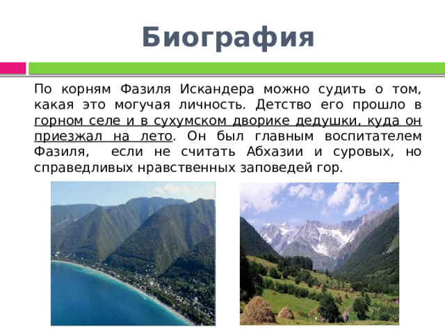 Биография По корням Фазиля Искандера можно судить о том, какая это могучая личность. Детство его прошло в горном селе и в сухумском дворике дедушки, куда он приезжал на лето . Он был главным воспитателем Фазиля, если не считать Абхазии и суровых, но справедливых нравственных заповедей гор. 
