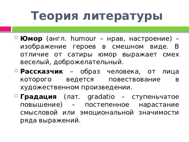 Теория литературы Юмор (англ. humour – нрав, настроение) – изображение героев в смешном виде. В отличие от сатиры юмор выражает смех веселый, доброжелательный. Рассказчик – образ человека, от лица которого ведется повествование в художественном произведении. Градация (лат. gradatio – ступеньчатое повышение) – постепенное нарастание смысловой или эмоциональной значимости ряда выражений. 