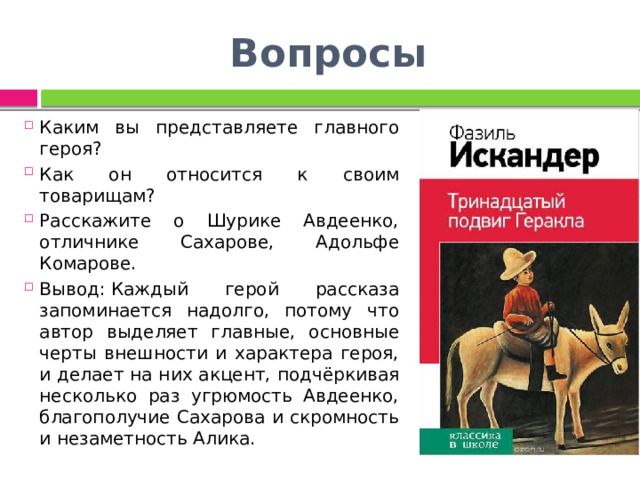 Вопросы Каким вы представляете главного героя? Как он относится к своим товарищам? Расскажите о Шурике Авдеенко, отличнике Сахарове, Адольфе Комарове. Вывод: Каждый герой рассказа запоминается надолго, потому что автор выделяет главные, основные черты внешности и характера героя, и делает на них акцент, подчёркивая несколько раз угрюмость Авдеенко, благополучие Сахарова и скромность и незаметность Алика. 