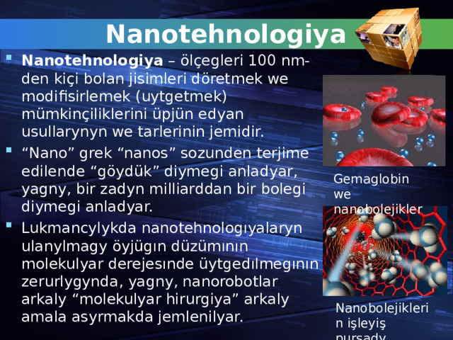 Nanotehnologiya Nanotehnologiya – ö l çe gleri 100 nm-den ki ç i bolan jisimleri d ö retmek we modifisirlemek (uytgetmek) m ü mkin ç iliklerini ü pj ü n edyan usullarynyn we tarlerinin jemidir. “ Nano” grek “nanos” sozunden terjime edilende “g ö yd ü k” diymegi anladyar, yagny, bir zadyn milliarddan bir bolegi diymegi anladyar. Lukmancylykda nanotehnologıyalaryn ulanylmagy öyjügın düzümının molekulyar derejesınde üytgedılmegının zerurlygynda , yagny , nanorobotlar arkaly “molekulyar hirurgiya” arkaly amala asyrmakda jemlenilyar.  Gemaglobin we nanobolejikler Nanobolejiklerin i ş leyi ş pursady 