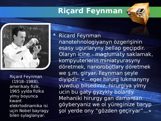 Ri ç ard Feynman   Ricard Feynman nanotehnologiyanyn ö zgeri ş inin esasy ugurlaryny bellap ge ç ipdir. Olaryn icine - maglumaty saklamak, kompyuterlerin miniatyurasyny d ör etmek, nanorobotlary d ö retmek we ş .m. giryar.  Feynman ş eyle diyipdir : «... eger hirurg lukmanyny yuwdup bilsediniz, hirurgiya ylmy ucin bu gaty gyzykly bolardy. Mehaniki hirurgy gan damardan g ö yberyaniz we ol y ü reginize baryp ş ol yerde ony “g ö zden ge ç iryar” ...» Ri ç ard Feynman   (1918–1988), amerikaly fizik, 1965 yylda fizika ylmy boyunca kwant elekrtodinamika isi u ç in Nobel bayragy bilen sylaglanyar .  