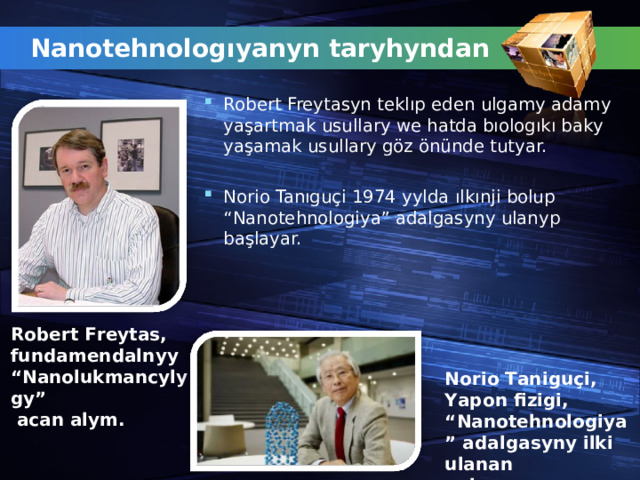 Nanotehnologıyanyn taryhyndan Robert Freytasyn teklıp eden ulgamy adamy yaşartmak usullary we hatda bıologıkı baky yaşamak usullary göz önünde tutyar.  Norio Tanıguçi 1974 yylda ılkı nji bolup “Nanotehnologiya” adalgasyny ulanyp ba ş layar.  Robert Freytas, fundamendalnyy “Nanolukmancylygy”  acan alym. Norio Tanigu ç i, Yapon fizigi, “ Nanotehnologiya” adalgasyny ilki ulanan  alym. 