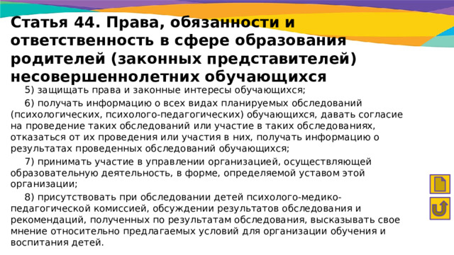 Статья 44. Права, обязанности и ответственность в сфере образования родителей (законных представителей) несовершеннолетних обучающихся  5) защищать права и законные интересы обучающихся;  6) получать информацию о всех видах планируемых обследований (психологических, психолого-педагогических) обучающихся, давать согласие на проведение таких обследований или участие в таких обследованиях, отказаться от их проведения или участия в них, получать информацию о результатах проведенных обследований обучающихся;  7) принимать участие в управлении организацией, осуществляющей образовательную деятельность, в форме, определяемой уставом этой организации;  8) присутствовать при обследовании детей психолого-медико-педагогической комиссией, обсуждении результатов обследования и рекомендаций, полученных по результатам обследования, высказывать свое мнение относительно предлагаемых условий для организации обучения и воспитания детей. 