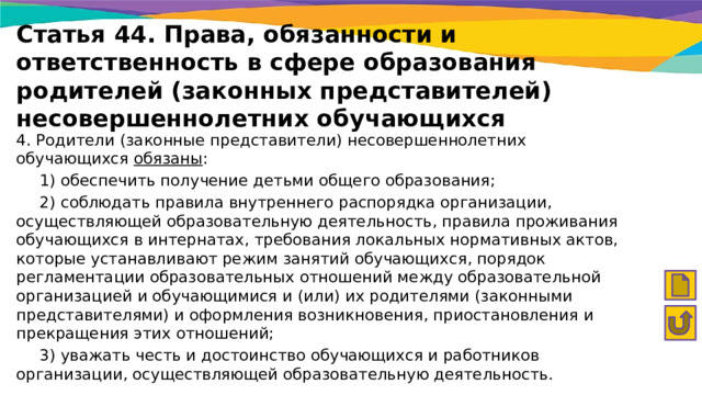 Статья 44. Права, обязанности и ответственность в сфере образования родителей (законных представителей) несовершеннолетних обучающихся 4. Родители (законные представители) несовершеннолетних обучающихся обязаны :  1) обеспечить получение детьми общего образования;  2) соблюдать правила внутреннего распорядка организации, осуществляющей образовательную деятельность, правила проживания обучающихся в интернатах, требования локальных нормативных актов, которые устанавливают режим занятий обучающихся, порядок регламентации образовательных отношений между образовательной организацией и обучающимися и (или) их родителями (законными представителями) и оформления возникновения, приостановления и прекращения этих отношений;  3) уважать честь и достоинство обучающихся и работников организации, осуществляющей образовательную деятельность. 