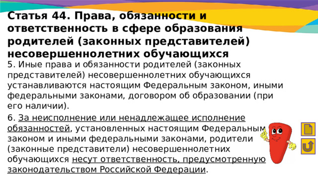 Статья 44. Права, обязанности и ответственность в сфере образования родителей (законных представителей) несовершеннолетних обучающихся 5. Иные права и обязанности родителей (законных представителей) несовершеннолетних обучающихся устанавливаются настоящим Федеральным законом, иными федеральными законами, договором об образовании (при его наличии). 6. За неисполнение или ненадлежащее исполнение обязанностей , установленных настоящим Федеральным законом и иными федеральными законами, родители (законные представители) несовершеннолетних обучающихся несут ответственность, предусмотренную законодательством Российской Федерации . 