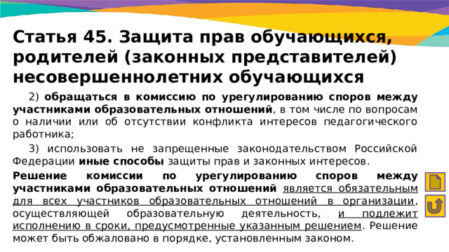 Статья 45. Защита прав обучающихся, родителей (законных представителей) несовершеннолетних обучающихся  2) обращаться в комиссию по урегулированию споров между участниками образовательных отношений , в том числе по вопросам о наличии или об отсутствии конфликта интересов педагогического работника;  3) использовать не запрещенные законодательством Российской Федерации иные способы защиты прав и законных интересов. Решение комиссии по урегулированию споров между участниками образовательных отношений  является обязательным для всех участников образовательных отношений в организации , осуществляющей образовательную деятельность, и подлежит исполнению в сроки, предусмотренные указанным решением . Решение может быть обжаловано в порядке, установленным законом. 