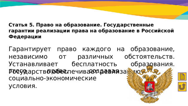 Статья 5. Право на образование. Государственные гарантии реализации права на образование в Российской Федерации Гарантирует право каждого на образование, независимо от различных обстоятельств. Устанавливает бесплатность образования. Государство обеспечивает реализацию этого права, создавая социально-экономические условия. 