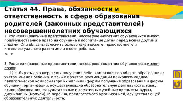 Статья 44. Права, обязанности и ответственность в сфере образования родителей (законных представителей) несовершеннолетних обучающихся 1. Родители (законные представители) несовершеннолетних обучающихся имеют преимущественное право на обучение и воспитание детей перед всеми другими лицами. Они обязаны заложить основы физического, нравственного и интеллектуального развития личности ребенка.  3. Родители (законные представители) несовершеннолетних обучающихся имеют право :  1) выбирать до завершения получения ребенком основного общего образования с учетом мнения ребенка, а также с учетом рекомендаций психолого-медико-педагогической комиссии (при их наличии) формы получения образования и формы обучения, организации, осуществляющие образовательную деятельность, язык, языки образования, факультативные и элективные учебные предметы, курсы, дисциплины (модули) из перечня, предлагаемого организацией, осуществляющей образовательную деятельность; 