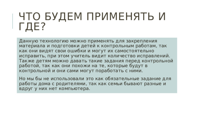 Что будем применять и где? Данную технологию можно применять для закрепления материала и подготовки детей к контрольным работам, так как они видят свои ошибки и могут их самостоятельно исправить, при этом учитель видит количество исправлений. Также детям можно давать такие задания перед контрольной работой, так как они похожи на те, которые будут в контрольной и они сами могут поработать с ними. Но мы бы не использовали это как обязательные задание для работы дома с родителями, так как семьи бывают разные и вдруг у них нет компьютера. 